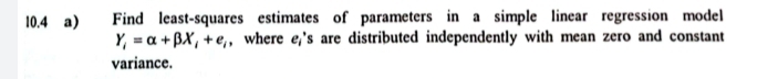 10.4 a) Find least-squares estimates of parameters in a simple linear regression model
Y_i=alpha +beta X_i+e_i , where e,'s are distributed independently with mean zero and constant 
variance.