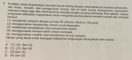 Kualitas udara di perkotaan semakin buruk seiring dengan meningkatnya populasi penduduk.
lalu lintas, industri, dan penggunaan energi. Hal ini tidak hanya mengancam kesehatan
manusia tetapi juga dan menimbulkan dampak jangka panjang terhadap iklim global. Upaya
yang telah dilakukan masyarakat untuk mengatasi permasalahan tersebut antara lain sebagai
berikut:
(1) mengelola sampah dengan prinsip 3R (Reuse, Reduce, Recycle)
(2) menggunakan transportasi umum untuk bepergian
(3) melakukan penghijauan atau penanaman pohon
(4) menggunakan kompor listrik untuk memasak
(5) menggunakan masker saat beraktivitas di luar ruangan
Upaya yang tepat untuk menjaga kelestarian lingkungan ditunjukkan oleh nomor
A. (1), (2), dan (3)
B. (1), (2), dan (4)
C. (3) dan (4)
D. (4) dan (5)