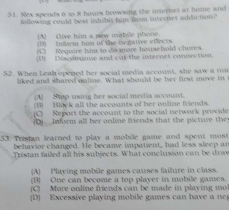 Rex spends 6 to 8 hours browsing the internet at home and
following could best inhibit him from internet addiction?
(A) Give him a new mobile phone.
(B) Inform him of the negative effects.
C) Require him to do more household chores.
(D) Discontinue and cut the internet connection.
52. When Leah opened her social media account, she saw a nud
liked and shared online. What should be her first move i
A) Stop using her social media account.
(B) Block all the accounts of her online friends.
(C) Report the account to the social network provide
(D) Inform all her online friends that the picture they
53. Tristan learned to play a mobile game and spent most
behavior changed. He became impatient, had less sleep an
Tristan failed all his subjects. What conclusion can be draw
(A) Playing mobile games causes failure in class.
(B) One can become a top player in mobile games.
(C) More online friends can be made in playing mo
(D) Excessive playing mobile games can have a n g