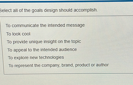 Select all of the goals design should accomplish.
To communicate the intended message
To look cool
To provide unique insight on the topic
To appeal to the intended audience
To explore new technologies
To represent the company, brand, product or author