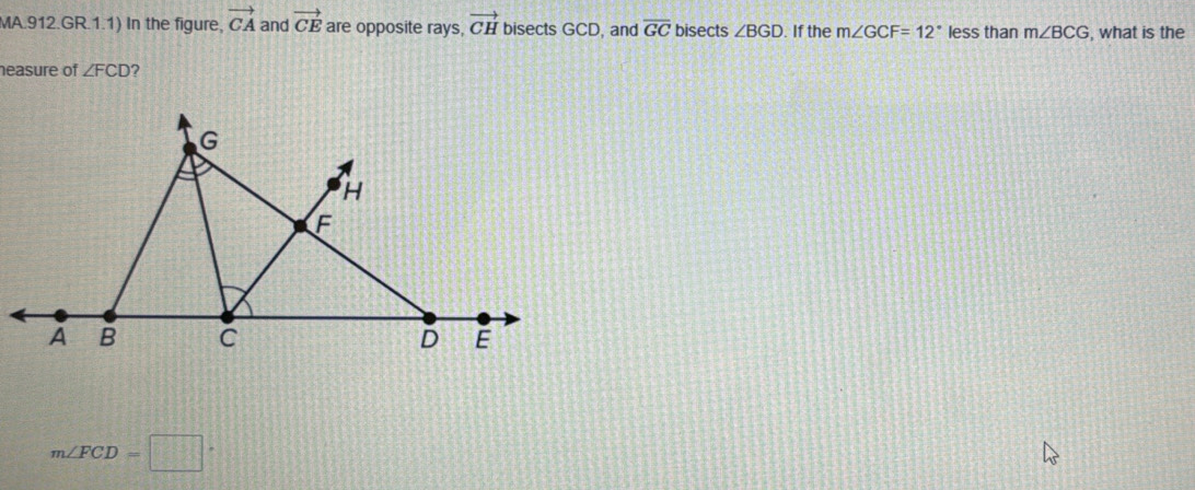 MA.912.GR.1.1) In the figure, vector CA and vector CE are opposite rays, vector CH bisects GCD, and overline GC bisects ∠ BGD. If the m∠ GCF=12° less than m∠ BCG , what is the 
neasure of ∠ FCD ?
m∠ FCD=□°