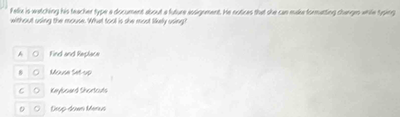 Felix is watching his teacher type a document about a future axsignment. He notices that she can make formatting changes whle typing
without using the mouse. What tool is she most filuly using?

Find and Replace
8 Mouse Sl-up
Keybourd Shortauts
Deup-dounn Méaus