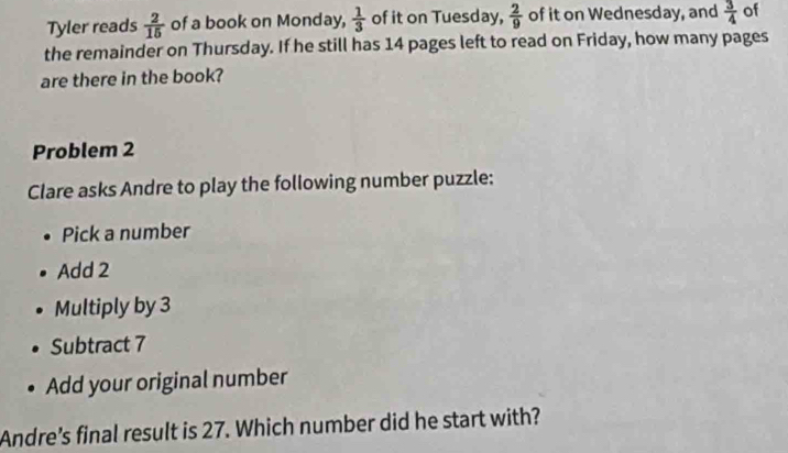 Tyler reads  2/15  of a book on Monday,  1/3  of it on Tuesday,  2/9  of it on Wednesday, and  3/4  of 
the remainder on Thursday. If he still has 14 pages left to read on Friday, how many pages 
are there in the book? 
Problem 2 
Clare asks Andre to play the following number puzzle: 
Pick a number 
Add 2
Multiply by 3
Subtract 7
Add your original number 
Andre's final result is 27. Which number did he start with?