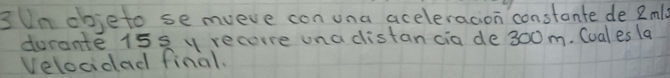 3Un objeto se mveve con una aceleracion constante de 2ml
durante 15s y recore una distan cia de 300m. Cual es la 
Velocidad final.