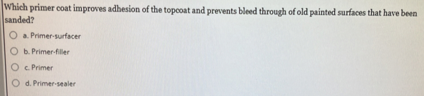 Which primer coat improves adhesion of the topcoat and prevents bleed through of old painted surfaces that have been
sanded?
a. Primer-surfacer
b. Primer-filler
c. Primer
d. Primer-sealer