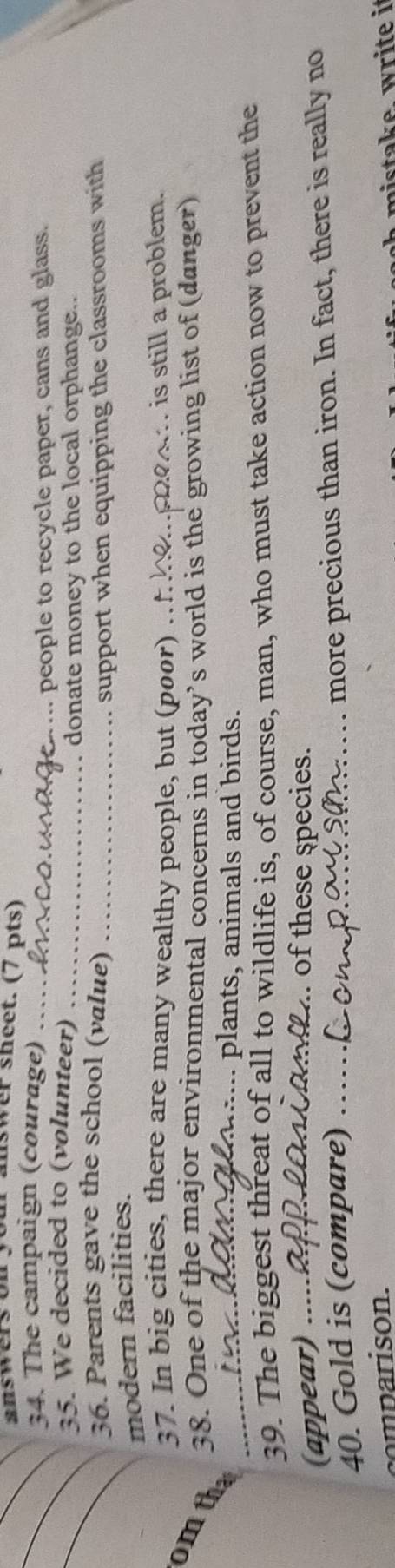 swer sheet. (7 pts) 
_ 
_34. The campaign (courage)_ 
... people to recycle paper, cans and glass. 
_35. We decided to (volunteer)_ 
donate money to the local orphange.. 
36. Parents gave the school (value) 
modern facilities. _support when equipping the classrooms with 
37. In big cities, there are many wealthy people, but (poor) .. 
is still a problem. 
38. One of the major environmental concerns in today’s world is the growing list of (danger) 
omtha 
_.. plants, animals and birds. 
39. The biggest threat of all to wildlife is, of course, man, who must take action now to prevent the 
(appear) .. 
_. of these species. 
40. Gold is (compare) ._ 
more precious than iron. In fact, there is really no 
comparison. 
mistake. write i