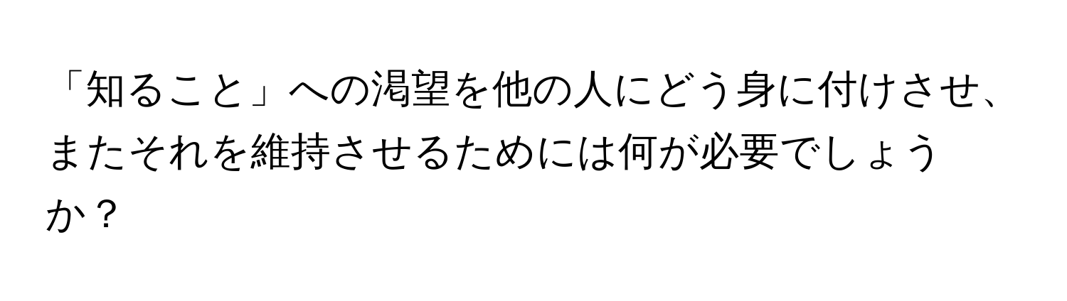 「知ること」への渇望を他の人にどう身に付けさせ、またそれを維持させるためには何が必要でしょうか？