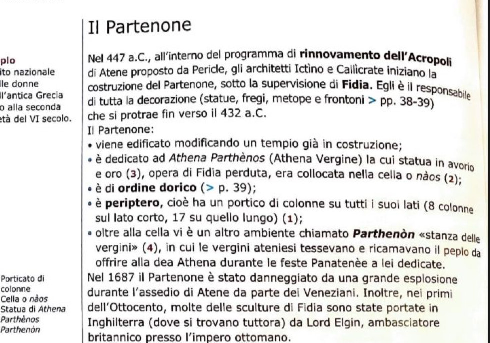 Il Partenone 
plo Nel 447 a.C., all'interno del programma di rinnovamento dell’Acropoli 
ito nazionale di Atene proposto da Pericle, gli architetti Ictíno e Callìcrate iniziano la 
Île donne costruzione del Partenone, sotto la supervisione di Fidia. Egli è il responsabile 
Il'antica Grecia 
o alla seconda di tutta la decorazione (statue, fregi, metope e frontoni pp.38-39)
età del VI secolo. che si protrae fin verso il 432 a.C. 
Il Partenone: 
viene edificato modificando un tempio già in costruzione; 
è dedicato ad Athena Parthènos (Athena Vergine) la cui statua in avorio 
e oro (3), opera di Fidia perduta, era collocata nella cella o nàos (2); 
è di ordine dorico (>p.39); 
è periptero, cioè ha un portico di colonne su tutti i suoi lati (8 colonne 
sul lato corto, 17 su quello lungo) (1); 
oltre alla cella vi è un altro ambiente chiamato Parthenòn «stanza delle 
vergini» (4), in cui le vergini ateniesi tessevano e ricamavano il peplo da 
offrire alla dea Athena durante le feste Panatenèe a lei dedicate. 
Porticato di Nel 1687 il Partenone è stato danneggiato da una grande esplosione 
colonne 
Cella o nàos durante l’assedio di Atene da parte dei Veneziani. Inoltre, nei primi 
Statua di Athena dell’Ottocento, molte delle sculture di Fidia sono state portate in 
Parthènos 
Parthenòn Inghilterra (dove si trovano tuttora) da Lord Elgin, ambasciatore 
britannico presso l’impero ottomano.