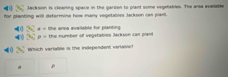 ) Jackson is clearing space in the garden to plant some vegetables. The area available
for planting will determine how many vegetables Jackson can plant.
) a= the area available for planting
p= the number of vegetables Jackson can plant
D Which variable is the independent variable?
a P