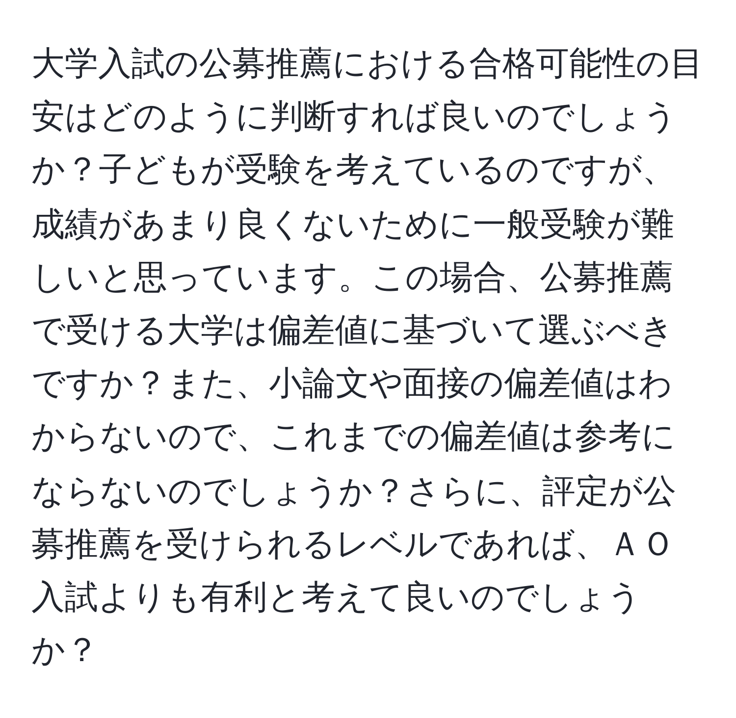 大学入試の公募推薦における合格可能性の目安はどのように判断すれば良いのでしょうか？子どもが受験を考えているのですが、成績があまり良くないために一般受験が難しいと思っています。この場合、公募推薦で受ける大学は偏差値に基づいて選ぶべきですか？また、小論文や面接の偏差値はわからないので、これまでの偏差値は参考にならないのでしょうか？さらに、評定が公募推薦を受けられるレベルであれば、ＡＯ入試よりも有利と考えて良いのでしょうか？