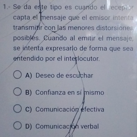 1.- Se da este tipo es cuando el receptor
capta el mensaje que el emisor intenta
transmitir con las menores distorsiones
posibles. Cuando al emitir el mensaje,
se intenta expresarão de forma que sea
entendido por el interlocutor.
A) Deseo de escuchar
B) Confianza en sí mismo
C) Comunicación efectiva
D) Comunicación verbal