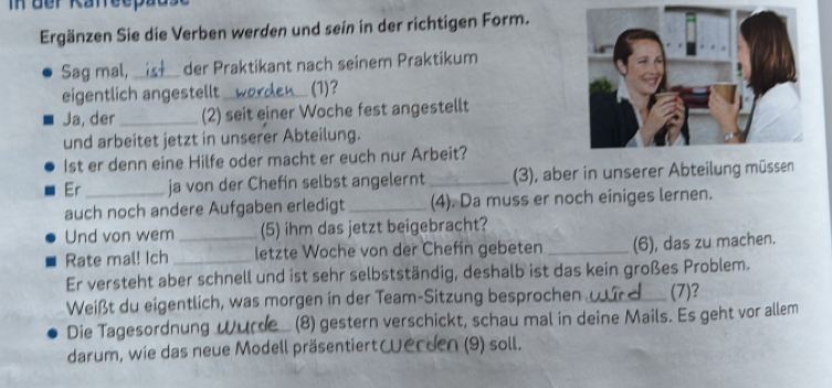 in der Kafreepad 
Ergänzen Sie die Verben werden und sein in der richtigen Form. 
Sag mal, _der Praktikant nach seinem Praktikum 
eigentlich angestellt __ (1) 
Ja, der _(2) seit einer Woche fest angestellt 
und arbeitet jetzt in unserer Abteilung. 
1st er denn eine Hilfe oder macht er euch nur Arbeit? 
Er _ja von der Chefin selbst angelernt _(3), aber in unserer Abteilung müssen 
auch noch andere Aufgaben erledigt _(4). Da muss er noch einiges lernen. 
Und von wem (5) ihm das jetzt beigebracht? 
Rate mal! Ich __letzte Woche von der Chefin gebeten _(6), das zu machen. 
Er versteht aber schnell und ist sehr selbstständig, deshalb ist das kein großes Problem. 
Weißt du eigentlich, was morgen in der Team-Sitzung besprochen _(7)? 
Die Tagesordnung Wurde_ (8) gestern verschickt, schau mal in deine Mails. Es geht vor allem 
darum, wie das neue Modell präsentiert erden (9) soll.