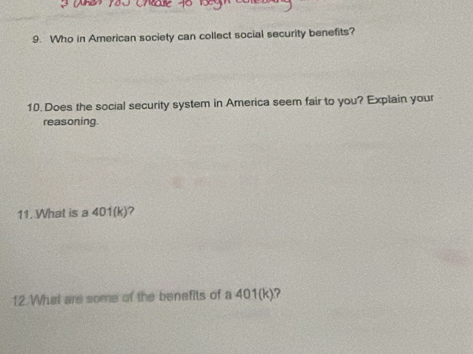 Who in American society can collect social security benefits? 
10. Does the social security system in America seem fair to you? Explain your 
reasoning. 
11. What is a 401(k)? 
12.What are some of the benefits of a 401(k)?