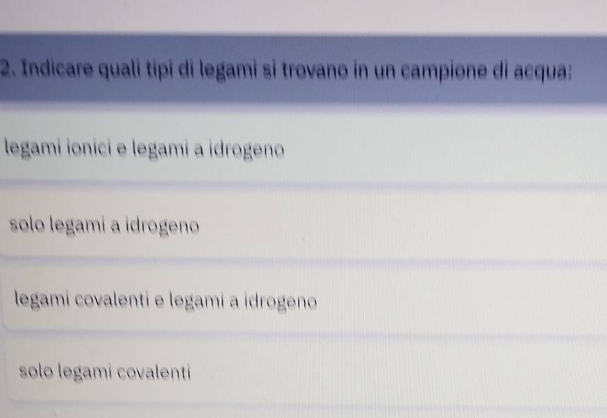 Indicare quali tipí di legami si trovano in un campione di acqua:
legami ionici e legami a idrogeno
solo legami a idrogeno
legami covalenti e legami a idrogeno
solo legami covalenti