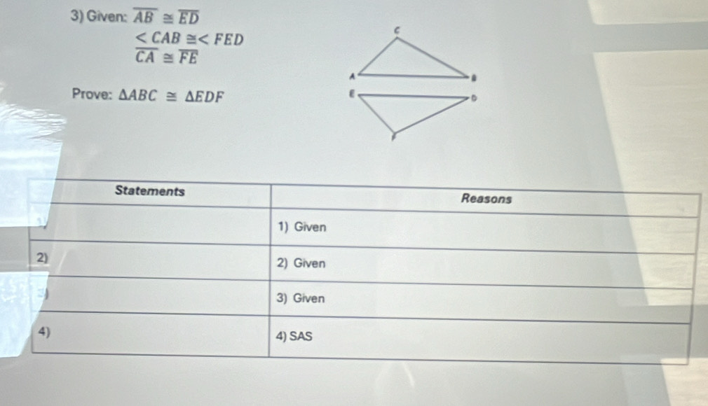 Given: overline AB≌ overline ED

overline CA≌ overline FE
Prove: △ ABC≌ △ EDF
Statements Reasons 
1) Given 
2) 
2) Given 
3) Given 
4) 
4) SAS