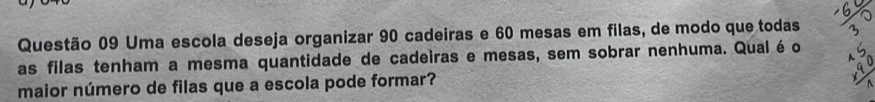 Uma escola deseja organizar 90 cadeiras e 60 mesas em filas, de modo que todas 
as filas tenham a mesma quantidade de cadeiras e mesas, sem sobrar nenhuma. Qualéo 
maior número de filas que a escola pode formar?