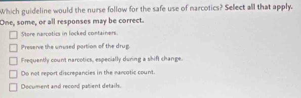 Which guideline would the nurse follow for the safe use of narcotics? Select all that apply.
One, some, or all responses may be correct.
Store narcotics in locked containers.
Preserve the unused portion of the drug.
Frequently count narcotics, especially during a shift change.
Do not report discrepancies in the narcotic count.
Document and record patient details.