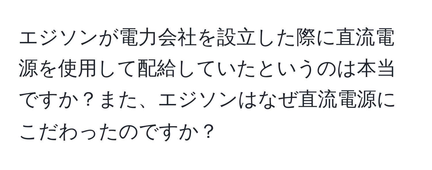 エジソンが電力会社を設立した際に直流電源を使用して配給していたというのは本当ですか？また、エジソンはなぜ直流電源にこだわったのですか？