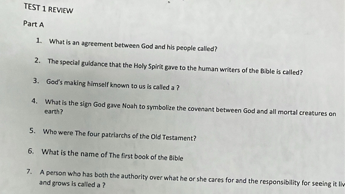 TEST 1 REVIEW 
Part A 
1. What is an agreement between God and his people called? 
2. The special guidance that the Holy Spirit gave to the human writers of the Bible is called? 
3. God's making himself known to us is called a ? 
4. What is the sign God gave Noah to symbolize the covenant between God and all mortal creatures on 
earth? 
5. Who were The four patriarchs of the Old Testament? 
6. What is the name of The first book of the Bible 
7. A person who has both the authority over what he or she cares for and the responsibility for seeing it liv 
and grows is called a ?