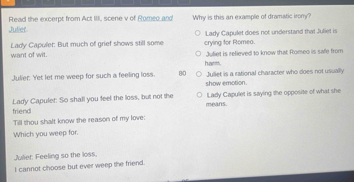 Read the excerpt from Act III, scene v of Romeo and Why is this an example of dramatic irony?
Juliet.
Lady Capulet does not understand that Juliet is
Lady Capulet: But much of grief shows still some crying for Romeo.
want of wit. Juliet is relieved to know that Romeo is safe from
harm.
Juliet: Yet let me weep for such a feeling loss. 80 Juliet is a rational character who does not usually
show emotion.
Lady Capulet: So shall you feel the loss, but not the Lady Capulet is saying the opposite of what she
friend means.
Till thou shalt know the reason of my love:
Which you weep for.
Juliet: Feeling so the loss,
I cannot choose but ever weep the friend.