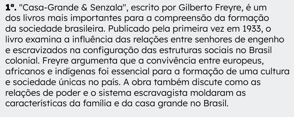 1^a ' ''Casa-Grande & Senzala'', escrito por Gilberto Freyre, é um 
dos livros mais importantes para a compreensão da formação 
da sociedade brasileira. Publicado pela primeira vez em 1933, o 
livro examina a influência das relações entre senhores de engenho 
e escravizados na configuração das estruturas sociais no Brasil 
colonial. Freyre argumenta que a convivência entre europeus, 
africanos e indígenas foi essencial para a formação de uma cultura 
e sociedade únicas no país. A obra também discute como as 
relações de poder e o sistema escravagista moldaram as 
características da família e da casa grande no Brasil.