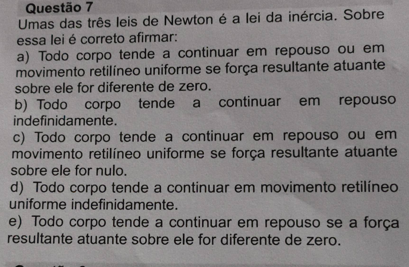 Umas das três leis de Newton é a lei da inércia. Sobre
essa lei é correto afirmar:
a) Todo corpo tende a continuar em repouso ou em
movimento retilíneo uniforme se força resultante atuante
sobre ele for diferente de zero.
b) Todo corpo tende a continuar em repouso
indefinidamente.
c) Todo corpo tende a continuar em repouso ou em
movimento retilíneo uniforme se força resultante atuante
sobre ele for nulo.
d) Todo corpo tende a continuar em movimento retilíneo
uniforme indefinidamente.
e) Todo corpo tende a continuar em repouso se a força
resultante atuante sobre ele for diferente de zero.