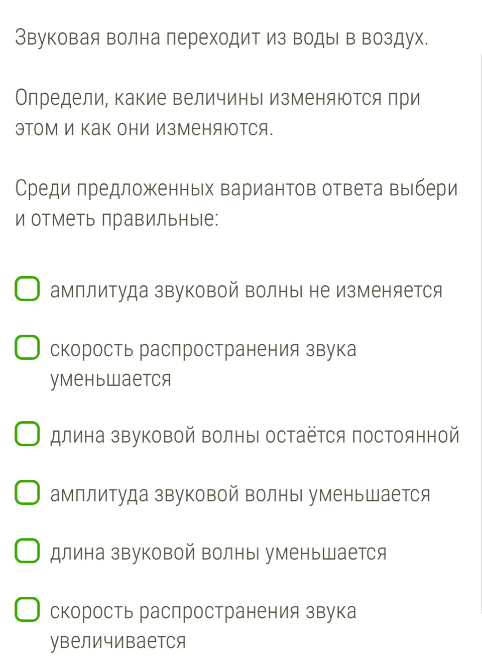 Звуковая волна переходит из воды в воздух.
Олредели, какие величины изменяются при
эΤом И Κак они ИзМеняюотся.
Среди πредложенньх вариантов ответа выбери
и отметь лравильные:
амплитуда звуковой Βолны не изменяется
скорость распространения звука
уmеньwаеtcя
длина звуковой Βолны остаётся постоянной
амплитуда звуковой волны уменьшается
длина звуковой волны уменьшается
скорость распространения звука
увеличивается