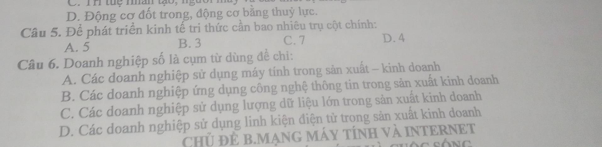 D. Động cơ đốt trong, động cơ bằng thuỷ lực.
Cầu 5. Để phát triển kinh tế tri thức cần bao nhiêu trụ cột chính:
A. 5 B. 3
C. 7 D. 4
Câu 6. Doanh nghiệp số là cụm từ dùng để chi:
A. Các doanh nghiệp sử dụng máy tính trong sản xuất - kinh doanh
B. Các doanh nghiệp ứng dụng công nghệ thông tin trong sản xuất kinh doanh
C. Các doanh nghiệp sử dụng lượng dữ liệu lớn trong sản xuất kinh doanh
D. Các doanh nghiệp sử dụng linh kiện điện tử trong sản xuất kinh doanh
CHủ ĐÊ B.MẠNG MÁY TÍNH Và INTERNET