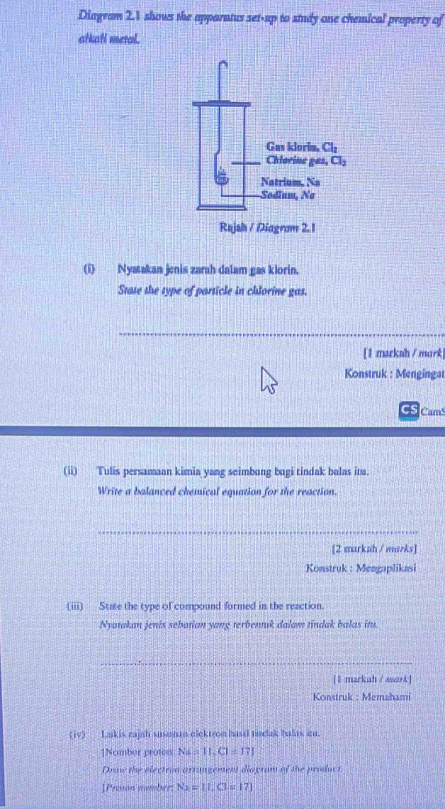 Diogram 2.1 shows the apparatus set-up to study one chemical property of
atkafi metal.
(i) Nyatakan jenis zarah dalam gas klorin.
Stase the type of parsicle in chlorine gas.
_
[1:markah / murk]
Konstruk : Mengingat
CS Cam
(ii) Tulis persamaan kimia yang seimbong bagi tindak balas ita.
Write a balanced chemical equation for the reaction.
_
[2 markah / mavks]
Konstruk : Mengaplikasi
(iii) State the type of compound formed in the reaction.
Nyatakan jenis sebatian yang terbentuk dalam tindak balus itu.
_
[ l markuh / wark]
Konstruk : Memahami
(iv)_ Lakis rajah susunan elektron basil tindak balas i.
1Nomber prote Na=11,Cl=17]
Draw the electron arrangement diogram of the product
]Prosson number N_2=11.Cl=17]