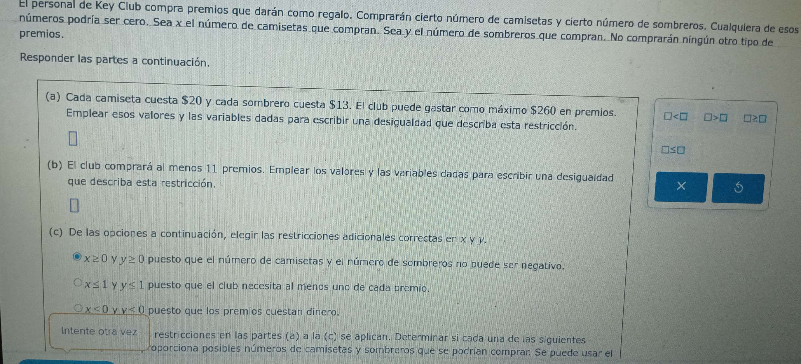 El personal de Key Club compra premios que darán como regalo. Comprarán cierto número de camisetas y cierto número de sombreros. Cualquiera de esos
números podría ser cero. Sea x el número de camisetas que compran. Sea y el número de sombreros que compran. No comprarán ningún otro tipo de
premios.
Responder las partes a continuación.
(a) Cada camiseta cuesta $20 y cada sombrero cuesta $13. El club puede gastar como máximo $260 en premios.
□ □ >□ □ ≥ □
Emplear esos valores y las variables dadas para escribir una desigualdad que describa esta restricción.
□ ≤ □
(b) El club comprará al menos 11 premios. Emplear los valores y las variables dadas para escribir una desigualdad
que describa esta restricción.
(c) De las opciones a continuación, elegir las restricciones adicionales correctas en x y y.
x≥ 0 y y≥ 0 puesto que el número de camisetas y el número de sombreros no puede ser negativo.
x≤ 1 y y≤ 1 puesto que el club necesita al menos uno de cada premio.
x<0</tex> y<0</tex> puesto que los premios cuestan dinero.
Intente otra vez restricciones en las partes (a) a la (c) se aplican. Determinar si cada una de las siguientes
roporciona posibles números de camisetas y sombreros que se podrían comprar. Se puede usar el