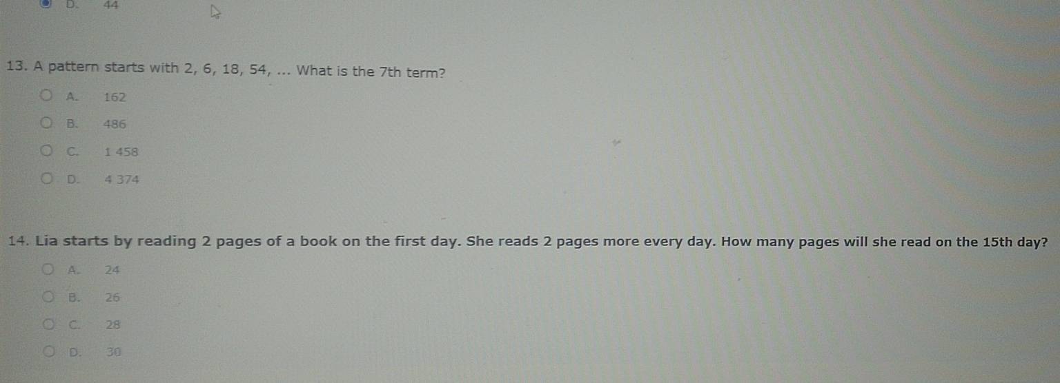 44
13. A pattern starts with 2, 6, 18, 54, ... What is the 7th term?
A. 162
B. 486
C. 1 458
D. 4 374
14. Lia starts by reading 2 pages of a book on the first day. She reads 2 pages more every day. How many pages will she read on the 15th day?
A. 24
B. 26
C. 28
D. 30