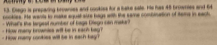 Diego is preparing brownies and cookiss for a bake sale. He has 49 brownies and 64
cookies. He wants to make equal-size bags with the same combination of items in each 
- What's the largest number of bags Diego can make? 
- How many brownies will be in each bag? 
- How many cookies will be in each bag?