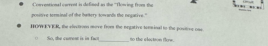 circuit 
Conventional current is defined as the “flowing from the 
Electran flow 
positive terminal of the battery towards the negative.” 
HOWEVER, the electrons move from the negative terminal to the positive one. 
So, the current is in fact_ to the electron flow.