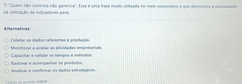 "Quem não controla não gerencia". Essa é uma frase muito utilizada no meio corporativo e que demonstra a necessidade
da utilização de indicadores para:
Alternativas:
Coletar os dados referentes à produção.
Monitorar e avaliar as atividades empresariais.
Capacitar e validar os tempos e métodos.
Rastrear e acompanhar os produtos
Analisar e confirmar os dados estratégicos.
a o de questãr 638 79