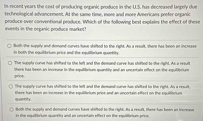 In recent years the cost of producing organic produce in the U.S. has decreased largely due
technological advancement. At the same time, more and more Americans prefer organic
produce over conventional produce. Which of the following best explains the effect of these
events in the organic produce market?
Both the supply and demand curves have shifted to the right. As a result, there has been an increase
in both the equilibrium price and the equilibrium quantity.
The supply curve has shifted to the left and the demand curve has shifted to the right. As a result
there has been an increase in the equilibrium quantity and an uncertain effect on the equilibrium
price.
The supply curve has shifted to the left and the demand curve has shifted to the right. As a result,
there has been an increase in the equilibrium price and an uncertain effect on the equilibrium
quantity.
Both the supply and demand curves have shifted to the right. As a result, there has been an increase
in the equilibrium quantity and an uncertain effect on the equilibrium price.