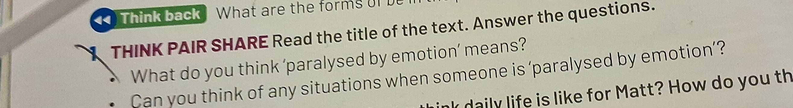 Think back What are the forms oI 
THINK PAIR SHARE Read the title of the text. Answer the questions. 
What do you think 'paralysed by emotion’ means? 
Can you think of any situations when someone is ‘paralysed by emotion’? 
k daily life is like for Matt? How do you th