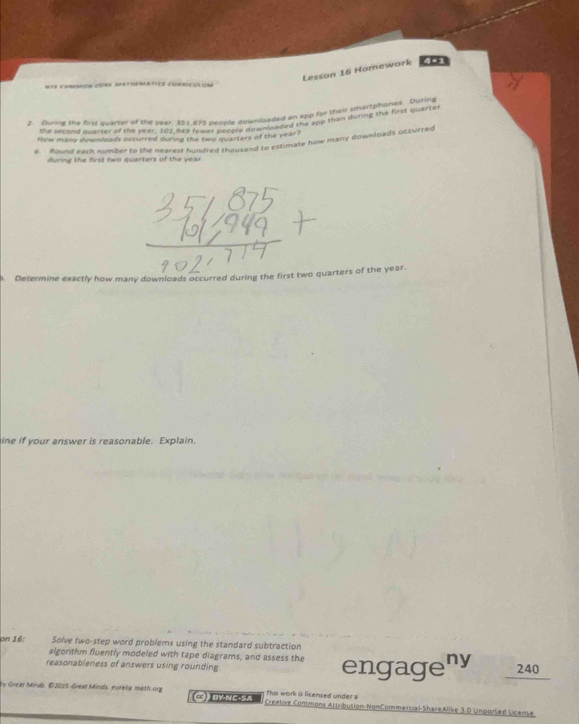 Lesson 16 Homewark 4a1 
Nts corncõm cérr dateeratics clricui ura 
2. furing the first quarter of the year, 351,875 people downloaded an app for their smartphones. During 
the second qparter of the year, 101,949 fewer people downloaded the app than during the first quarter 
ow many downloads occurred during the two quarters of the year? 
a Round each number to the nearest hundred thousand to estimate how many downloads occurred 
during the first two quarters of the year. 
Determine exactly how many downloads occurred during the first two quarters of the year. 
ine if your answer is reasonable. Explain. 
on 16: Solve two-step word problems using the standard subtraction 
algorithm fluently modeled with tape diagrams, and assess the engageny 240
reasonableness of answers using rounding 
by Great Minds. ©2015 Great Minds, eureka math.org This work is licensed under a 
C) ĐY-NC-SA Creative Commons Attribution-NonCommercial-ShareAlike 3.0 Unported License.