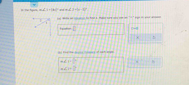 In the figure, m∠ 1=(4x)^circ  and m∠ 2=(x-5)^circ . 
(a) Write an equation to find x. Make sure you use an ' =" sign in your answer. 
Equation: □ □ =□
× 5 
(b) Find the degree measure of each angle.
m∠ 1=□°
× _ t
m∠ 2=□°