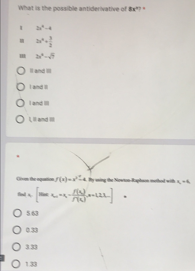 What is the possible antiderivative of 8x^3 ? *
I 2x^4-4
2x^4+ 3/2 
m 2x^4-sqrt(7)
Il and III
I and II
I and III
I, II and III
*
Given the equation f(x)=x^2-4. By using the Newton-Raphson method with x_2=6
findx,[Nint:x_0+x-frac =f(x_0), n=1,2,3,...]
5.63
0.33
3.33
1.33