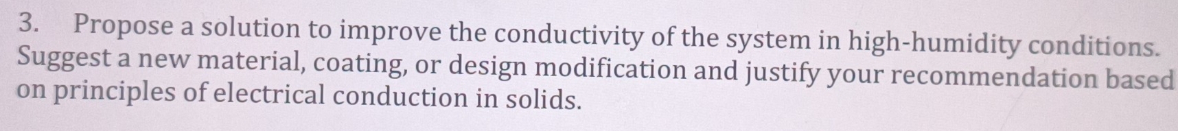 Propose a solution to improve the conductivity of the system in high-humidity conditions. 
Suggest a new material, coating, or design modification and justify your recommendation based 
on principles of electrical conduction in solids.