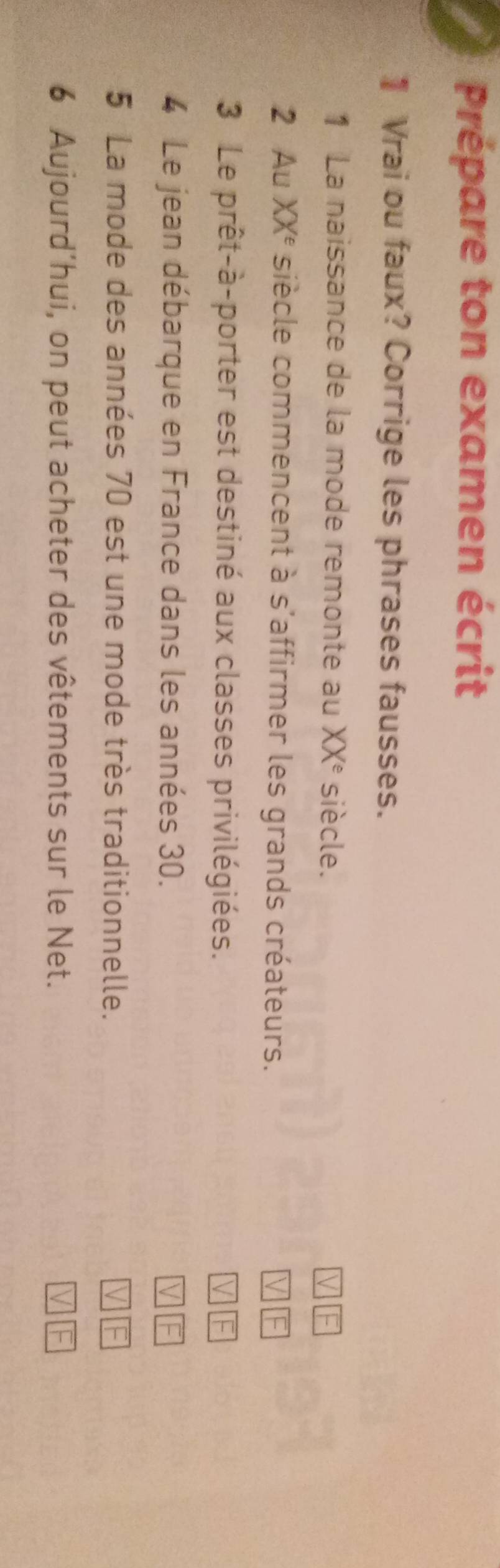 Prépare ton examen écrit 
1Vrai ou faux? Corrige les phrases fausses. 
1 La naissance de la mode remonte au XX^e siècle. 
2 Au XXé siècle commencent à s'affirmer les grands créateurs. 
3 Le prêt-à-porter est destiné aux classes privilégiées. 
4 Le jean débarque en France dans les années 30. 
5 La mode des années 70 est une mode très traditionnelle. 
6 Aujourd’hui, on peut acheter des vêtements sur le Net.