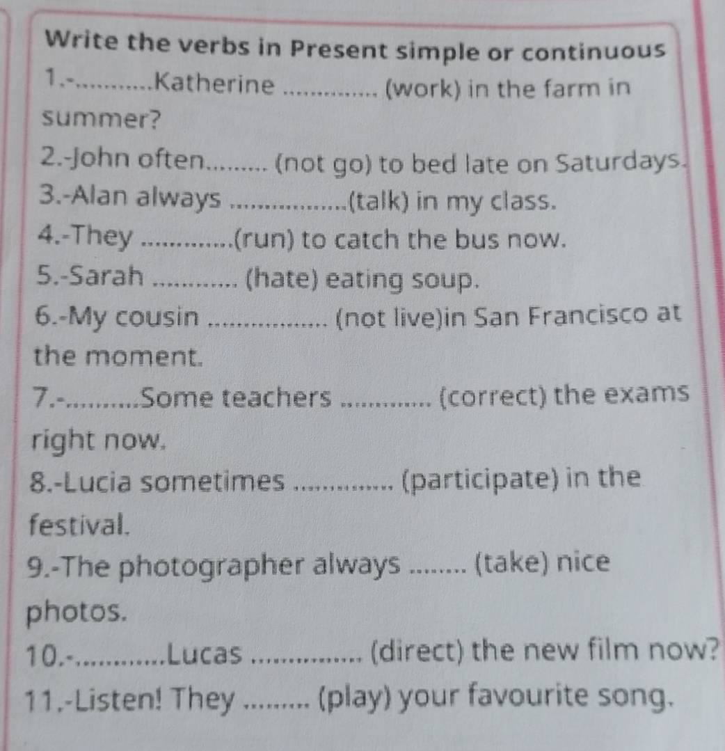 Write the verbs in Present simple or continuous 
1.-...........Katherine_ 
(work) in the farm in 
summer? 
2.-John often......... (not go) to bed late on Saturdays. 
3.-Alan always _(talk) in my class. 
4.-They ............. (run) to catch the bus now. 
5.-Sarah ............. (hate) eating soup. 
6.-My cousin ..................... (not live)in San Francisco at 
the moment. 
7.-_ Some teachers _(correct) the exams 
right now. 
8.-Lucia sometimes _(participate) in the 
festival. 
9.-The photographer always ...... (take) nice 
photos. 
10.-_ Lucas _(direct) the new film now? 
11.-Listen! They ... (play) your favourite song.