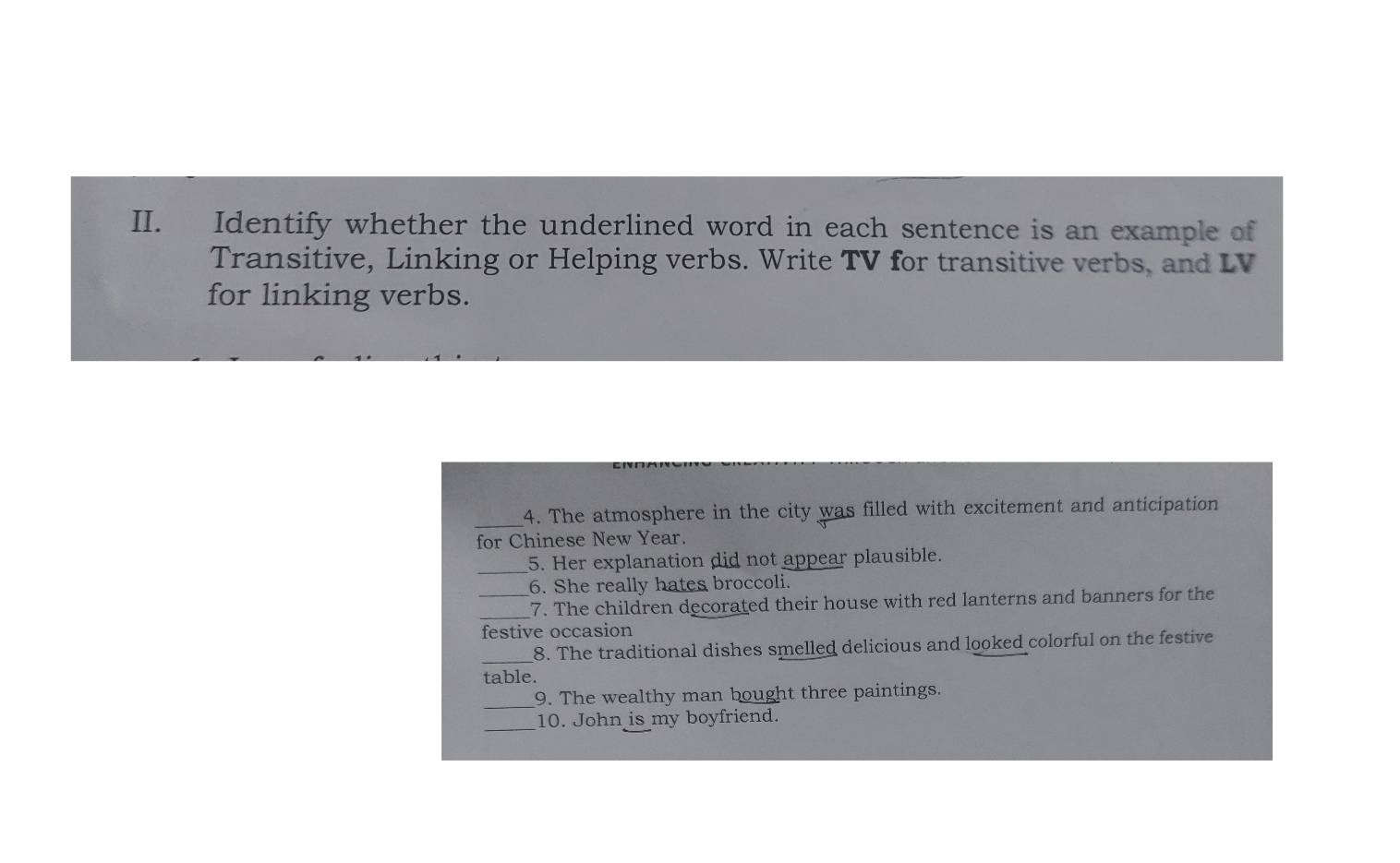 Identify whether the underlined word in each sentence is an example of 
Transitive, Linking or Helping verbs. Write TV for transitive verbs, and LV 
for linking verbs. 
_4. The atmosphere in the city was filled with excitement and anticipation 
for Chinese New Year. 
_ 
5. Her explanation did not appear plausible. 
6. She really hates broccoli. 
_ 
_7. The children decorated their house with red lanterns and banners for the 
festive occasion 
_8. The traditional dishes smelled delicious and looked colorful on the festive 
table. 
_ 
9. The wealthy man bought three paintings. 
_10. John is my boyfriend.