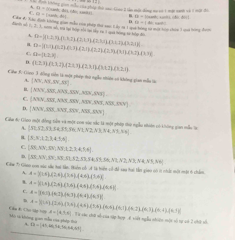 the so 12 J.
* Xac định không gian mẫu của phép thứ sau: Gieo 2 lần một đồng xu có 1 mặt xanh và 1 mặt đỏ,
A. Omega = (xanh do),(do;xanh) .
C. Omega = xanh; do . B. Omega = (xa nh;xanh), (do;do) .
D. Omega = do;xanh .
Câu 4: Xác định không gian mẫu của phép thử sau: Lấy ra 1 qu
đánh số 1; 2;3 0, xem số, trả lại hộp rồi lại lấy ra 1 quả bóng từ hộp đó.
p chứa 3 quả bóng được
A. Omega = (1;2;3),(1;3;2),(2;1;3),(2;3;1),(3;1;2),(3;2;1) .
B. Omega = (1;1),(1;2),(1;3),(2;1),(2;2),(2;3),(3;1),(3;2),(3;3) .
C. Omega = 1;2;3 .
D. (1;2;3),(1;3;2),(2;1;3),(2;3;1),(3;1;2),(3;2;1).
Câu 5: Gieo 3 đồng tiền là một phép thứ ngẫu nhiên có không gian mẫu là:
A.  NN,NS,SN,SS .
B.  NNN,SSS,NNS,SSN,NSN,SNS .
C.  NNN,SSS,NNS,SSN,NSN,SNS,NSS,SNN .
D.  NNN,SSS,NNS,SSN,NSS,SNN .
Câu 6: Gieo một đồng tiền và một con súc sắc là một phép thử ngẫu nhiên có không gian mẫu là:
A.  S1;S2;S3;S4;S5;S6;N1;N2;N3;N4;N5;N6 .
B.  S;N;1;2;3;4;5;6 .
C.  SS;NN;SN;NS;1;2;3;4;5;6 .
D.  SS;NN;SN;NS;S1;S2;S3;S4;S5;S6;N1;N2;N3;N4;N5;N6 .
Câu 7: Gieo con súc sắc hai lần. Biến cố A là biển cố để sau hai lần gieo có ít nhất một mặt 6 chấm.
A. A= (1;6),(2;6),(3;6),(4;6),(5;6) .
B. A= (1;6),(2;6),(3;6),(4;6),(5;6),(6;6) .
C. A= (6;1),(6;2),(6;3),(6;4),(6;5) .
D. A= (1;6),(2;6),(3;6),(4;6),(5;6),(6;6),(6;1),(6;2),(6;3),(6;4),(6;5)
Câu 8: Cho tập hợp A= 4;5;6. Từ các chữ số của tập hợp .A viết ngẫu nhiên một số tự có 2 chữ số.
Mô tả không gian mẫu của phép thứ Omega = 45;46;54;56;64;65 .
A.