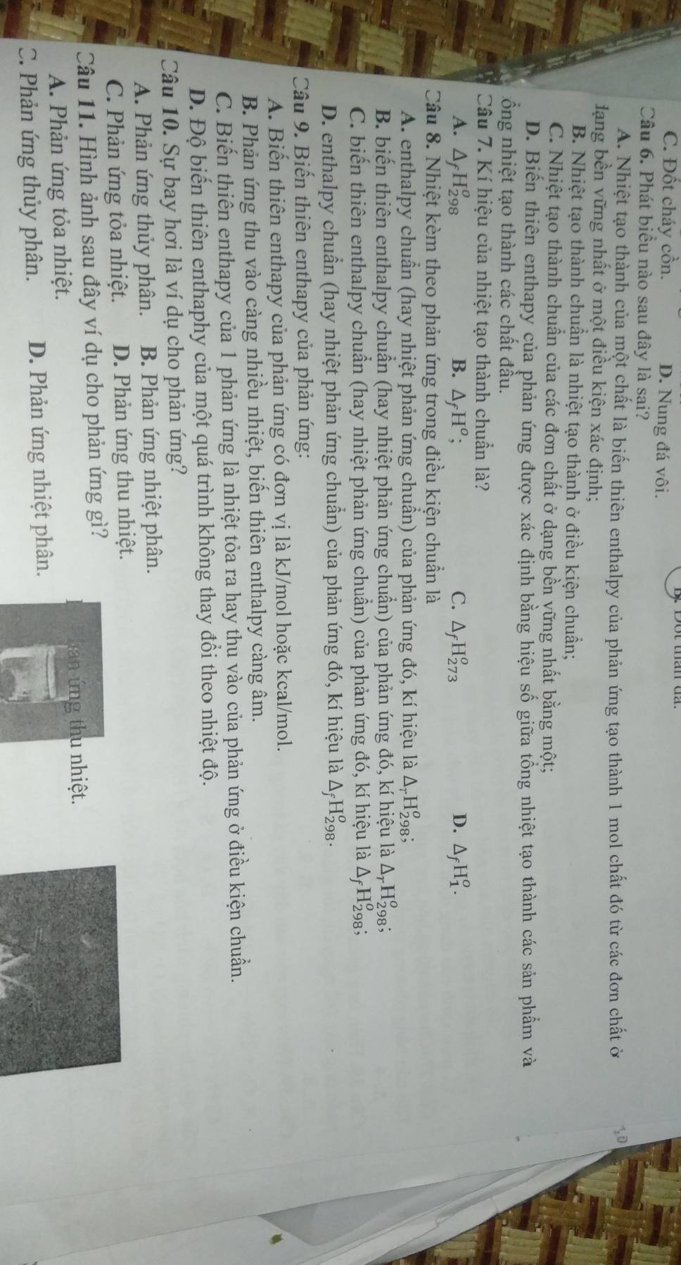 C. Đốt cháy cồn. D. Nung đá vôi.
Câu 6. Phát biểu nào sau đây là sai?
A. Nhiệt tạo thành của một chất là biến thiên enthalpy của phản ứng tạo thành 1 mol chất đó từ các đơn chất ở
lạng bền vững nhất ở một điều kiện xác định;
B. Nhiệt tạo thành chuẩn là nhiệt tạo thành ở điều kiện chuẩn;
C. Nhiệt tạo thành chuẩn của các đơn chất ở dạng bền vững nhất bằng một;
D. Biến thiên enthapy của phản ứng được xác định bằng hiệu số giữa tổng nhiệt tạo thành các sản phẩm và
ổng nhiệt tạo thành các chất đầu.
Câu 7. Kí hiệu của nhiệt tạo thành chuẩn là?
A. ΔH₂98 B. △ _fH^o; C. △ _fH_(273)^o D. △ _fH_1^(o.
Câu 8. Nhiệt kèm theo phản ứng trong điều kiện chuẩn là
A. enthalpy chuẩn (hay nhiệt phản ứng chuẩn) của phản ứng đó, kí hiệu là △ _r)H_(298)^o.
B. biến thiên enthalpy chuẩn (hay nhiệt phản ứng chuẩn) của phản ứng đó, kí hiệu là △ _rH_(298)^o.
C. biến thiên enthalpy chuẩn (hay nhiệt phản ứng chuẩn) của phản ứng đó, kí hiệu là △ _fH_(29)^o 8;
D. enthalpy chuẩn (hay nhiệt phản ứng chuẩn) của phản ứng đó, kí hiệu là △ _fH_(298)^o.
Câu 9. Biến thiên enthapy của phản ứng:
A. Biến thiên enthapy của phản ứng có đơn vị là kJ/mol hoặc kcal/mol.
B. Phản ứng thu vào càng nhiều nhiệt, biến thiên enthalpy càng âm.
C. Biến thiên enthapy của 1 phản ứng là nhiệt tỏa ra hay thu vào của phản ứng ở điều kiện chuẩn.
D. Độ biến thiên enthaphy của một quá trình không thay đổi theo nhiệt độ.
Câu 10. Sự bay hơi là ví dụ cho phản ứng?
A. Phản ứng thủy phân. B. Phản ứng nhiệt phân.
C. Phản ứng tỏa nhiệt. D. Phản ứng thu nhiệt.
Câu 11. Hình ảnh sau đây ví dụ cho phản ứng gì?
A. Phản ứng tỏa nhiệt. han ứng thu nhiệt.
C. Phản ứng thủy phân. D. Phản ứng nhiệt phân.