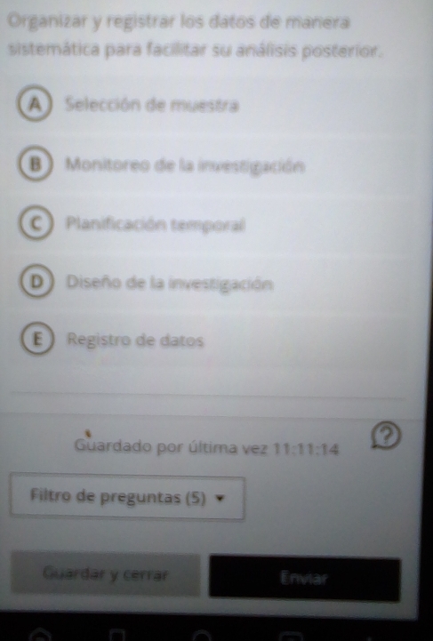 Organizar y registrar los datos de manera
sistemática para facilitar su análisis posterior.
A Selección de muestra
B) Monitoreo de la investigación
C Planificación temporal
D Diseño de la investigación
E Registro de datos
?
Guardado por última vez 11:11:14
Filtro de preguntas (5)
Guardar y cerrar Enviar