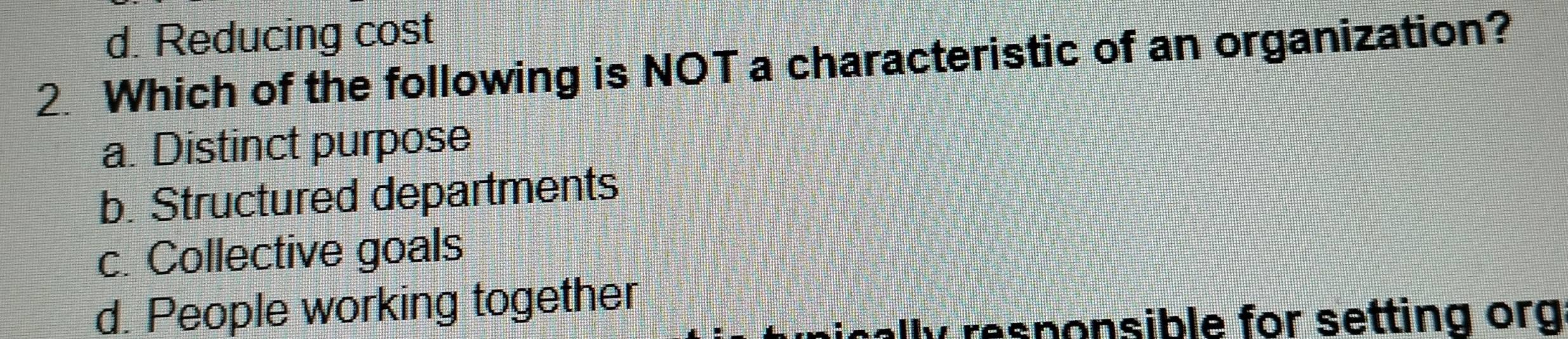 d. Reducing cost
2. Which of the following is NOT a characteristic of an organization?
a. Distinct purpose
b. Structured departments
c. Collective goals
d. People working together
cally responsible for setting org