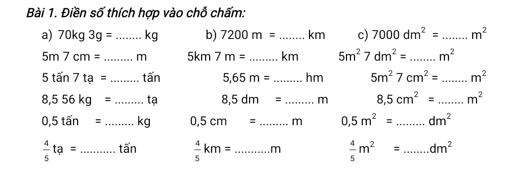 Điền số thích hợp vào chỗ chấm: 
a) 70kg3g= _ K .g b) 7200m= _  km c) 7000dm^2= _  m^2
5m7cm= _m 5km7m= _km 5m^27dm^2= _ m^2
5tan 7ta= _tá □ □ 5,65m= _h m 5m^27cm^2= _ m^2
8,556kg= _tạ 8,5dm= _m 8,5cm^2= _ m^2
0,5that an= _kg 0,5cm= _ m 0,5m^2= _ dm^2
 4/5 ta= _tấn _m _ dm^2
 4/5 km=
 4/5 m^2=