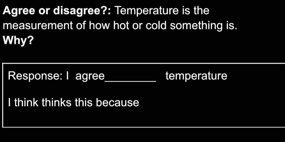 Agree or disagree?: Temperature is the 
measurement of how hot or cold something is. 
Why? 
Response: I agree_ temperature 
I think thinks this because