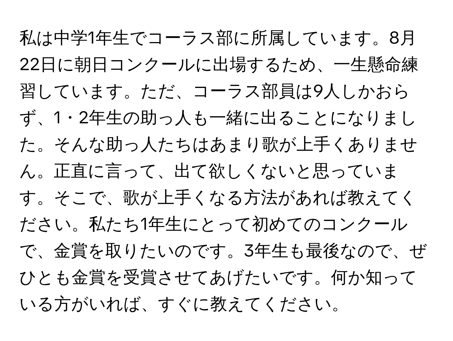 私は中学1年生でコーラス部に所属しています。8月22日に朝日コンクールに出場するため、一生懸命練習しています。ただ、コーラス部員は9人しかおらず、1・2年生の助っ人も一緒に出ることになりました。そんな助っ人たちはあまり歌が上手くありません。正直に言って、出て欲しくないと思っています。そこで、歌が上手くなる方法があれば教えてください。私たち1年生にとって初めてのコンクールで、金賞を取りたいのです。3年生も最後なので、ぜひとも金賞を受賞させてあげたいです。何か知っている方がいれば、すぐに教えてください。